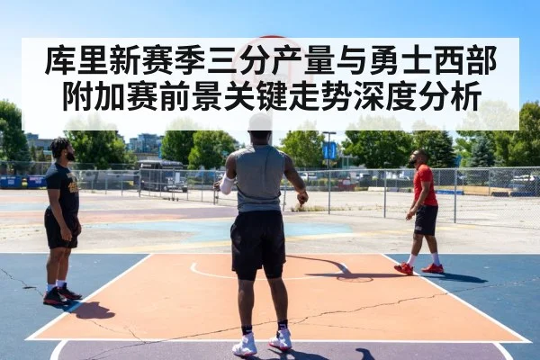 库里新赛季三分产量与勇士西部附加赛前景关键走势深度分析