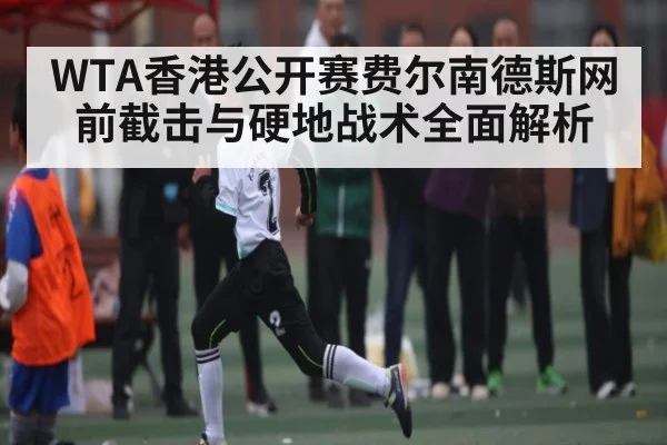 WTA香港公开赛费尔南德斯网前截击与硬地战术全面解析