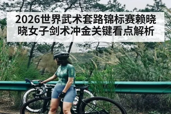 2026世界武术套路锦标赛赖晓晓女子剑术冲金关键看点解析