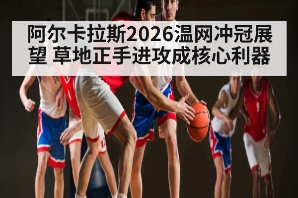 阿尔卡拉斯2026温网冲冠展望 草地正手进攻成核心利器