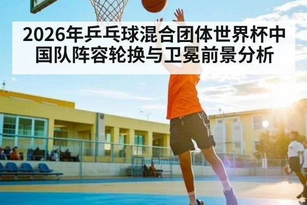 2026年乒乓球混合团体世界杯中国队阵容轮换与卫冕前景分析