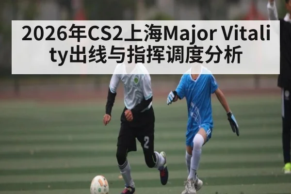 2026年CS2上海Major Vitality出线与指挥调度分析